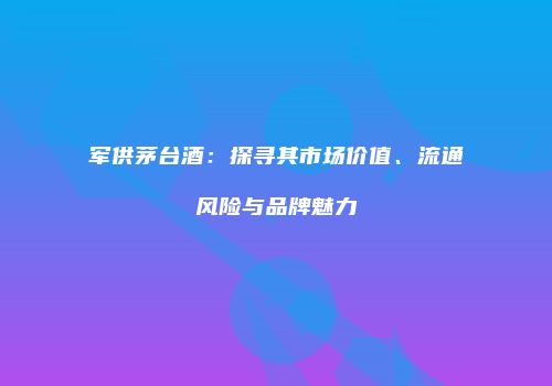 军供茅台酒：探寻其市场价值、流通风险与品牌魅力