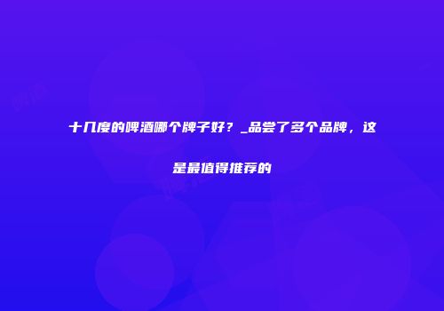 十几度的啤酒哪个牌子好？_品尝了多个品牌，这是最值得推荐的