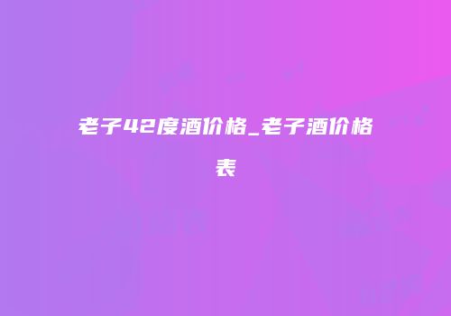 老子42度酒价格_老子酒价格表