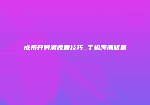 戒指开啤酒瓶盖技巧_手机啤酒瓶盖