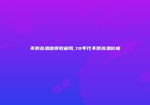 不倒翁酒值得收藏吗,70年代不倒翁酒价格