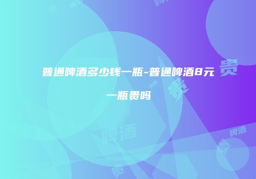 普通啤酒多少钱一瓶-普通啤酒8元一瓶贵吗