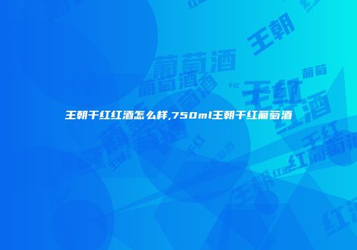 王朝干红红酒怎么样,750ml王朝干红葡萄酒