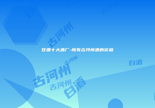 甘肃十大酒厂-所有古河州酒的价格