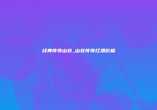 经典传奇山谷_山谷传奇红酒价格