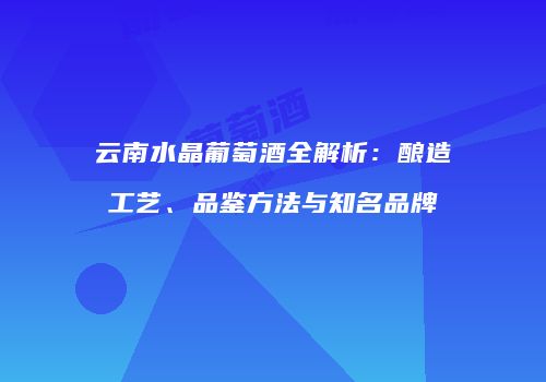 云南水晶葡萄酒全解析：酿造工艺、品鉴方法与知名品牌