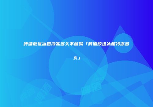 啤酒放进冰箱冷冻多久不能喝「啤酒放进冰箱冷冻多久」
