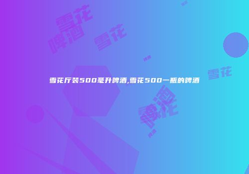 雪花厅装500毫升啤酒,雪花500一瓶的啤酒