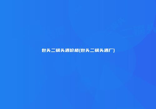 包头二锅头酒价格(包头二锅头酒厂)