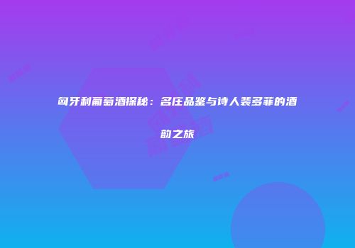 匈牙利葡萄酒探秘：名庄品鉴与诗人裴多菲的酒韵之旅