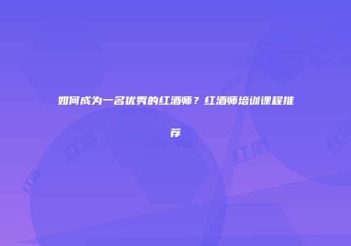 如何成为一名优秀的红酒师？红酒师培训课程推荐
