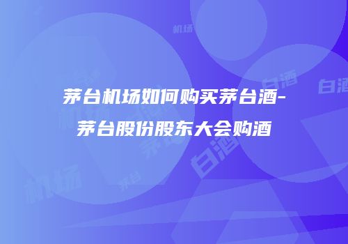 茅台机场如何购买茅台酒-茅台股份股东大会购酒