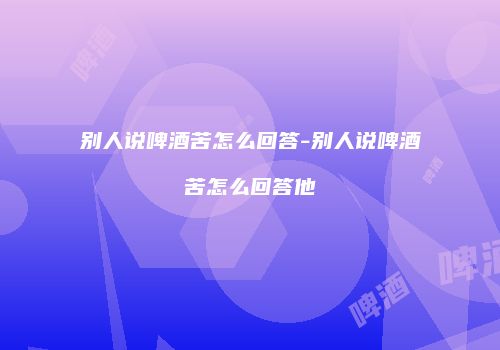别人说啤酒苦怎么回答-别人说啤酒苦怎么回答他