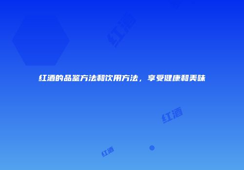 红酒的品鉴方法和饮用方法，享受健康和美味