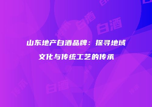 山东地产白酒品牌：探寻地域文化与传统工艺的传承