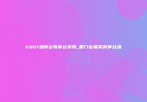 2021酒博会有茅台卖吗_厦门会展买的茅台酒
