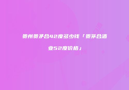贵州贵矛合42度多少钱「贵茅合酒业52度价格」
