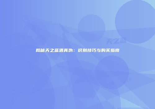 揭秘天之蓝酒真伪：识别技巧与购买指南