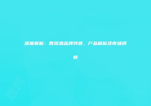 深度解析：西凤酒品牌特色、产品解析及市场洞察