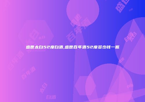 盛世太白52度白酒,盛世百年酒52度多少钱一瓶