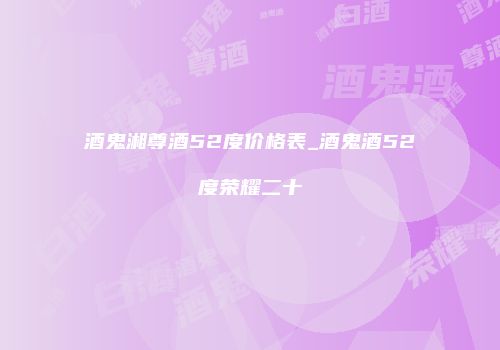 酒鬼湘尊酒52度价格表_酒鬼酒52度荣耀二十