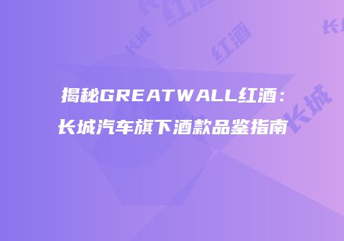 揭秘GREATWALL红酒：长城汽车旗下酒款品鉴指南
