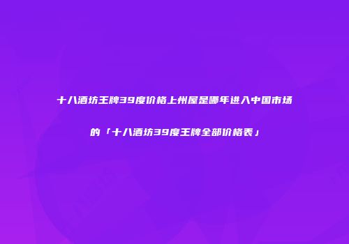 十八酒坊王牌39度价格上州屋是哪年进入中国市场的「十八酒坊39度王牌全部价格表」