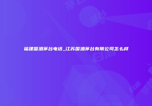 福建国酒茅台电话_江苏国酒茅台有限公司怎么样