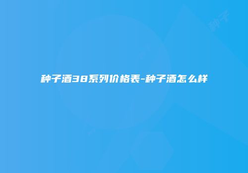 种子酒38系列价格表-种子酒怎么样