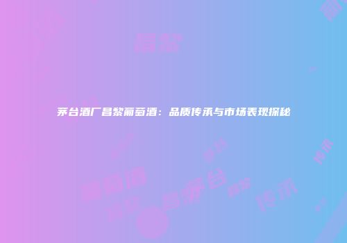 茅台酒厂昌黎葡萄酒：品质传承与市场表现探秘
