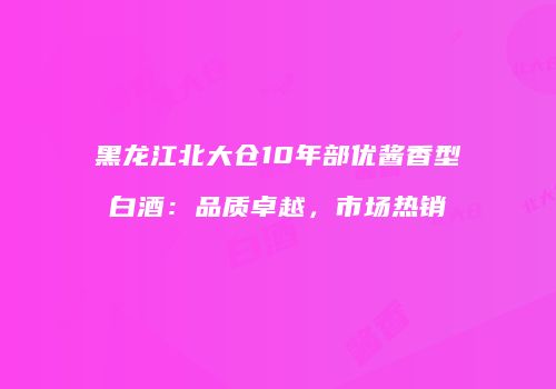 黑龙江北大仓10年部优酱香型白酒：品质卓越，市场热销
