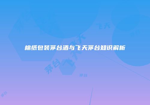 棉纸包装茅台酒与飞天茅台知识解析