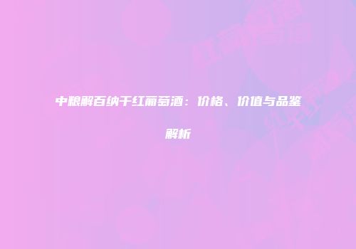 中粮解百纳干红葡萄酒：价格、价值与品鉴解析