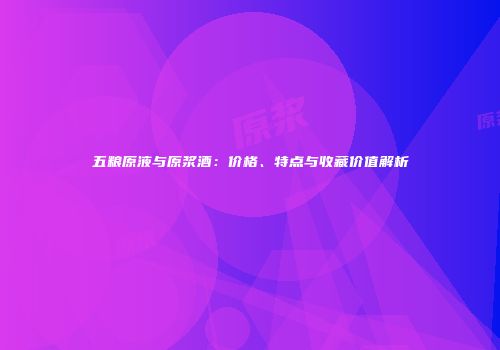 五粮原液与原浆酒：价格、特点与收藏价值解析