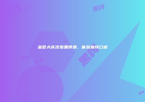 品尝大庆沈雪黑啤酒，体验独特口感