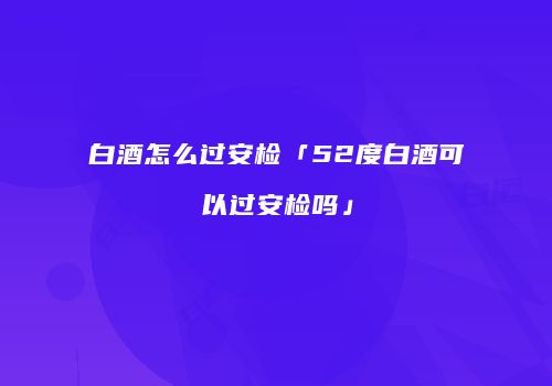 白酒怎么过安检「52度白酒可以过安检吗」