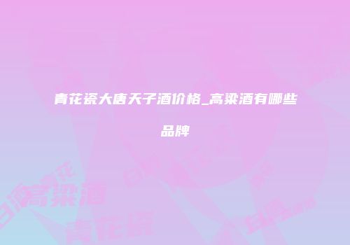 青花瓷大唐天子酒价格_高粱酒有哪些品牌