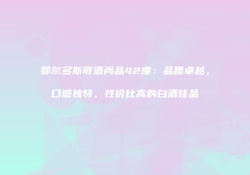 鄂尔多斯敬酒尚品42度：品质卓越，口感独特，性价比高的白酒佳品
