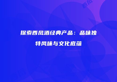 探索西凤酒经典产品：品味独特风味与文化底蕴