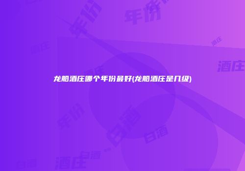 龙船酒庄哪个年份最好(龙船酒庄是几级)