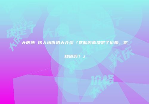 大庆酒 铁人情价格大介绍「这些因素决定了价格，你知道吗？」