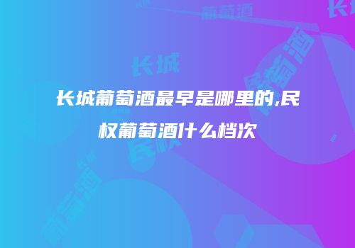 长城葡萄酒最早是哪里的,民权葡萄酒什么档次
