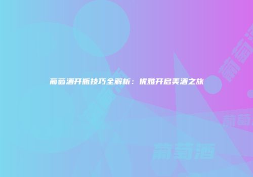 葡萄酒开瓶技巧全解析：优雅开启美酒之旅