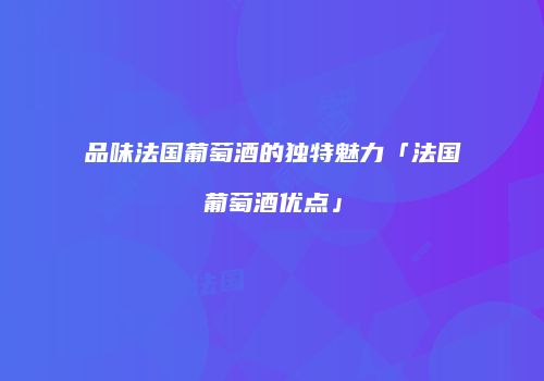品味法国葡萄酒的独特魅力「法国葡萄酒优点」