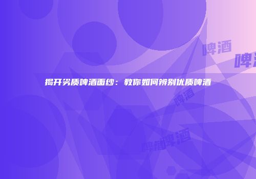 揭开劣质啤酒面纱：教你如何辨别优质啤酒