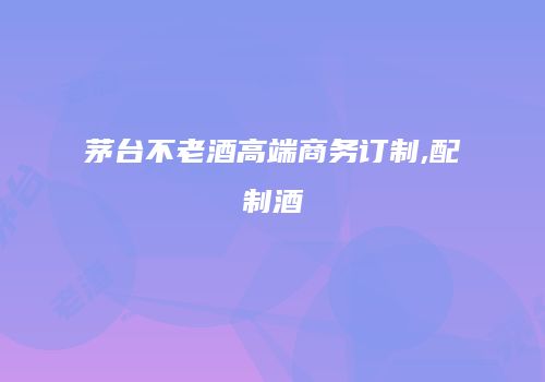 茅台不老酒高端商务订制,配制酒