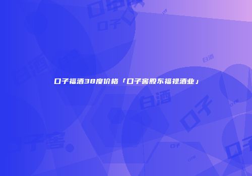 口子福酒38度价格「口子窖股东福禄酒业」