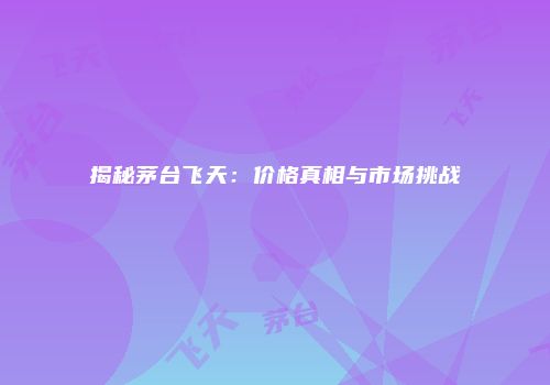 揭秘茅台飞天：价格真相与市场挑战