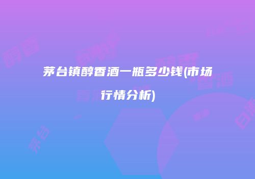 茅台镇醇香酒一瓶多少钱(市场行情分析)