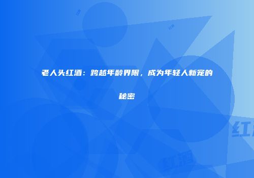 老人头红酒：跨越年龄界限，成为年轻人新宠的秘密